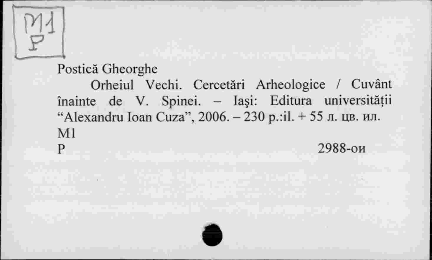 ﻿Posticä Gheorghe
Orheiul Vechi. Cercetäri Arheologice / Cuvänt înainte de V. Spinei. - Ia§i: Editura universitätii “Alexandru Ioan Cuza”, 2006. - 230 p.:il. + 55 л. цв. ил. Ml P	2988-ои